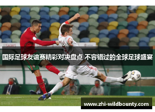 国际足球友谊赛精彩对决盘点 不容错过的全球足球盛宴